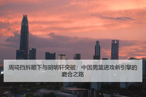 周琦挡拆顺下与胡明轩突破：中国男篮进攻新引擎的磨合之路