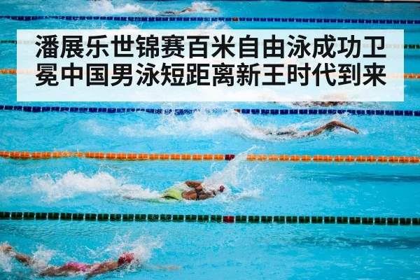潘展乐世锦赛百米自由泳成功卫冕中国男泳短距离新王时代到来